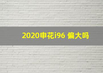 2020申花i96 偏大吗